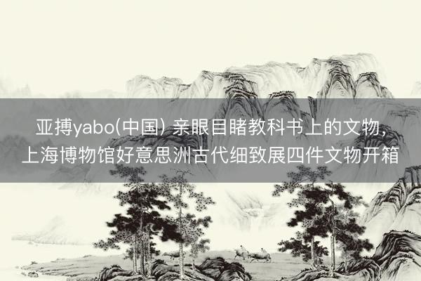 亚搏yabo(中国) 亲眼目睹教科书上的文物,上海博物馆好意思洲古代细致展四件文物开箱