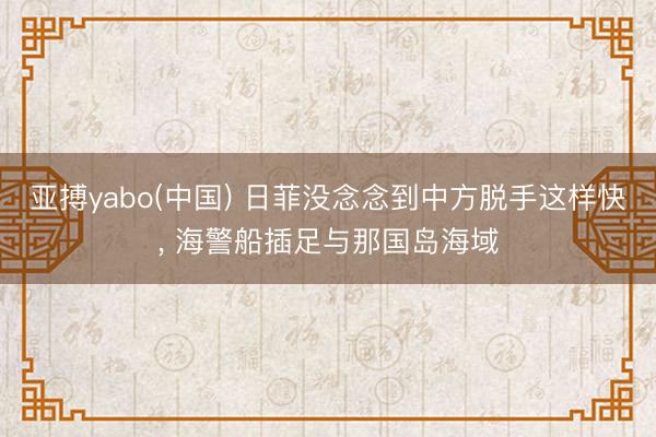 亚搏yabo(中国) 日菲没念念到中方脱手这样快， 海警船插足与那国岛海域