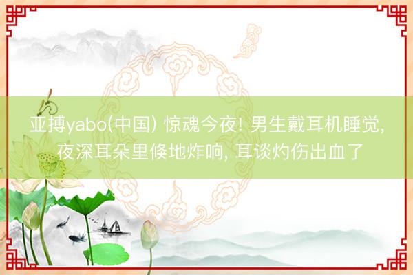 亚搏yabo(中国) 惊魂今夜! 男生戴耳机睡觉， 夜深耳朵里倏地炸响， 耳谈灼伤出血了