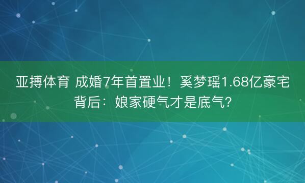亚搏体育 成婚7年首置业!奚梦瑶1.68亿豪宅背后:娘家硬气才是底气?