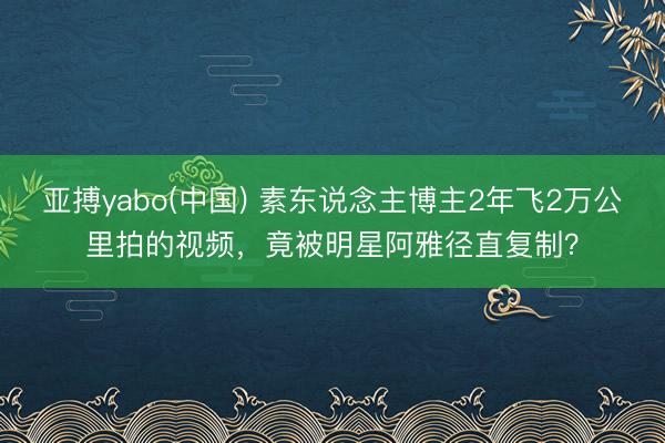 亚搏yabo(中国) 素东说念主博主2年飞2万公里拍的视频，竟被明星阿雅径直复制？