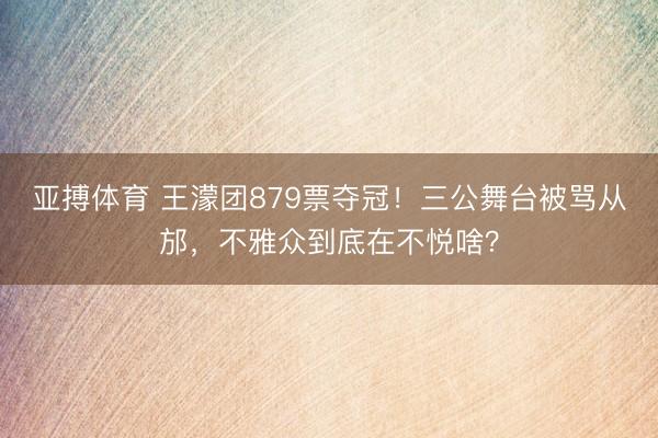 亚搏体育 王濛团879票夺冠!三公舞台被骂从邡,不雅众到底在不悦啥?