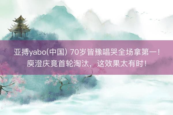 亚搏yabo(中国) 70岁皆豫唱哭全场拿第一！庾澄庆竟首轮淘汰，这效果太有时！