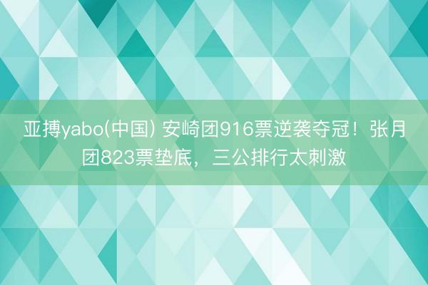 亚搏yabo(中国) 安崎团916票逆袭夺冠！张月团823票垫底，三公排行太刺激