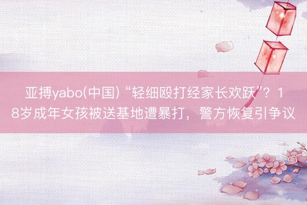 亚搏yabo(中国) “轻细殴打经家长欢跃”？18岁成年女孩被送基地遭暴打，警方恢复引争议