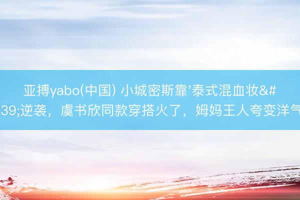 亚搏yabo(中国) 小城密斯靠'泰式混血妆'逆袭，虞书欣同款穿搭火了，姆妈王人夸变洋气！