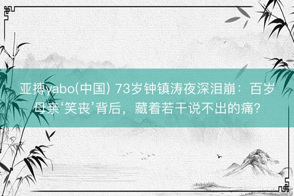 亚搏yabo(中国) 73岁钟镇涛夜深泪崩：百岁母亲‘笑丧’背后，藏着若干说不出的痛？