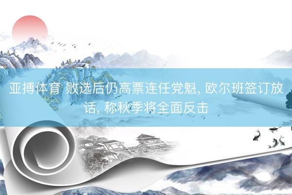 亚搏体育 败选后仍高票连任党魁， 欧尔班签订放话， 称秋季将全面反击