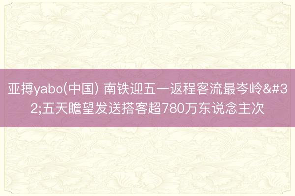亚搏yabo(中国) 南铁迎五一返程客流最岑岭 五天瞻望发送搭客超780万东说念主次
