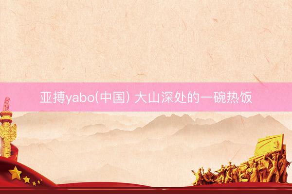 亚搏yabo(中国) 大山深处的一碗热饭