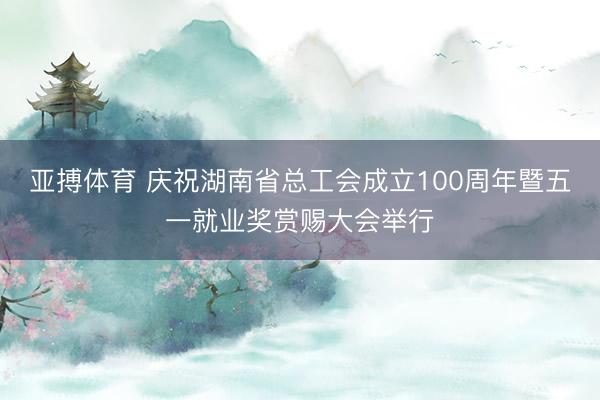 亚搏体育 庆祝湖南省总工会成立100周年暨五一就业奖赏赐大会举行