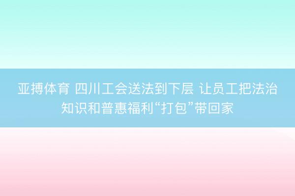 亚搏体育 四川工会送法到下层 让员工把法治知识和普惠福利“打包”带回家