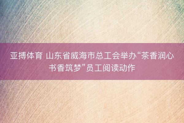 亚搏体育 山东省威海市总工会举办“茶香润心・书香筑梦”员工阅读动作