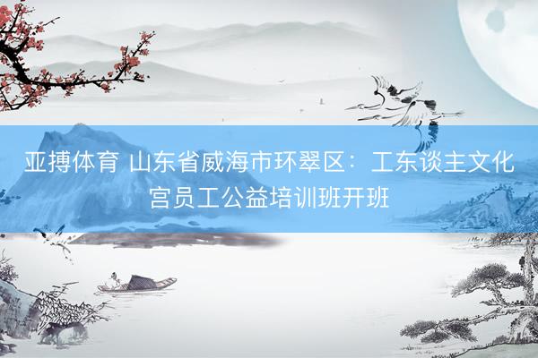 亚搏体育 山东省威海市环翠区：工东谈主文化宫员工公益培训班开班