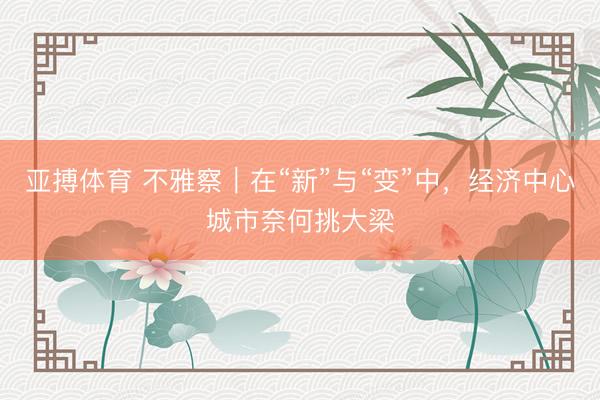 亚搏体育 不雅察｜在“新”与“变”中，经济中心城市奈何挑大梁