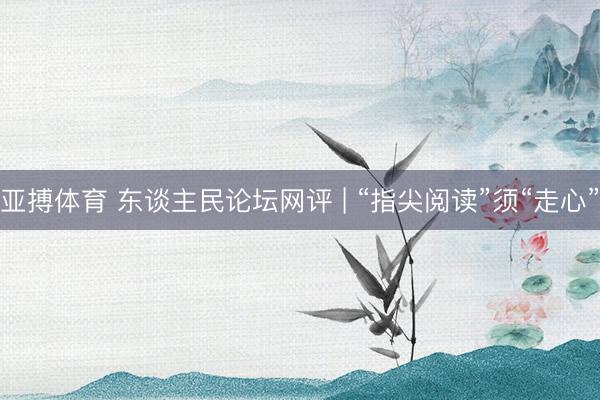 亚搏体育 东谈主民论坛网评 | “指尖阅读”须“走心”