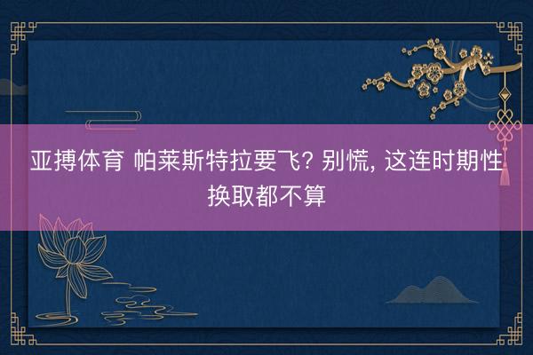 亚搏体育 帕莱斯特拉要飞? 别慌， 这连时期性换取都不算