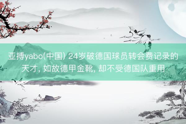 亚搏yabo(中国) 24岁破德国球员转会费记录的天才, 如故德甲金靴, 却不受德国队重用