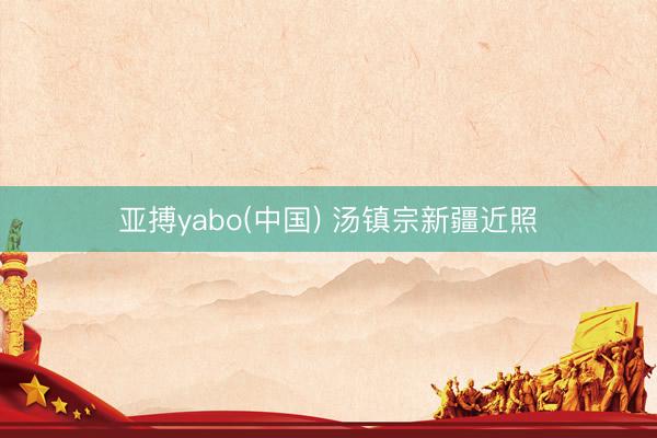 亚搏yabo(中国) 汤镇宗新疆近照