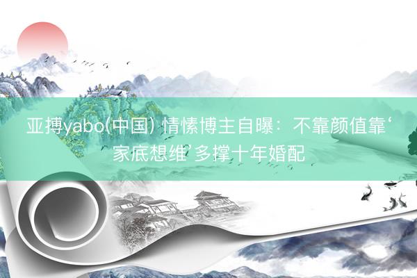 亚搏yabo(中国) 情愫博主自曝：不靠颜值靠‘家底想维’多撑十年婚配