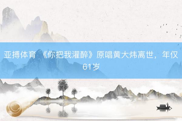 亚搏体育 《你把我灌醉》原唱黄大炜离世，年仅61岁