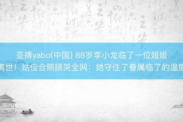 亚搏yabo(中国) 88岁李小龙临了一位姐姐离世！姑侄合照顾哭全网：她守住了眷属临了的温度