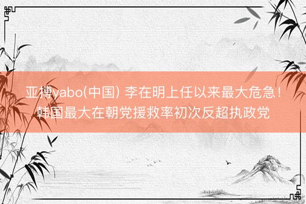 亚搏yabo(中国) 李在明上任以来最大危急！韩国最大在朝党援救率初次反超执政党