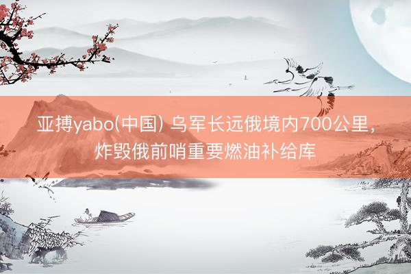 亚搏yabo(中国) 乌军长远俄境内700公里，炸毁俄前哨重要燃油补给库