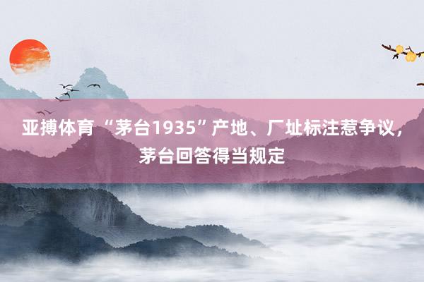 亚搏体育 “茅台1935”产地、厂址标注惹争议，茅台回答得当规定