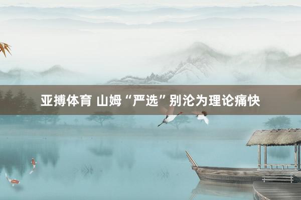 亚搏体育 山姆“严选”别沦为理论痛快