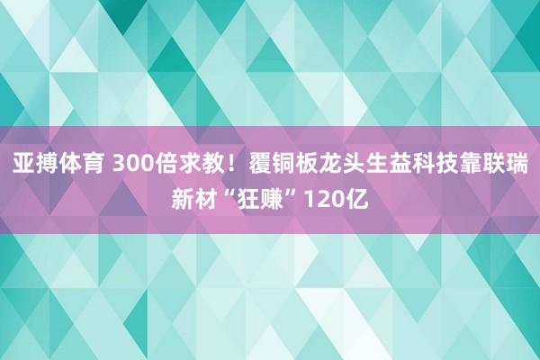 亚搏体育 300倍求教!覆铜板龙头生益科技靠联瑞新材“狂赚”120亿