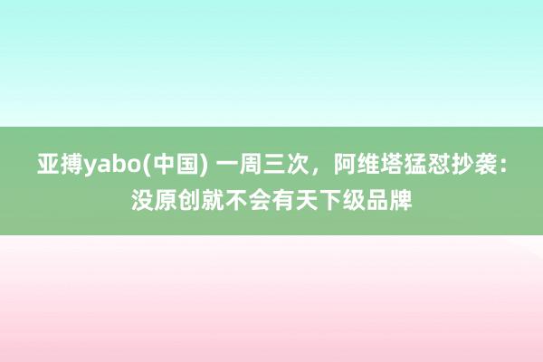 亚搏yabo(中国) 一周三次，阿维塔猛怼抄袭：没原创就不会有天下级品牌