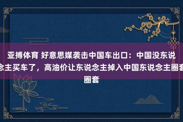 亚搏体育 好意思媒袭击中国车出口：中国没东说念主买车了，高油价让东说念主掉入中国东说念主圈套