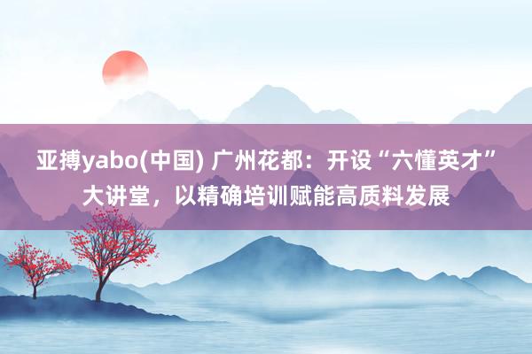 亚搏yabo(中国) 广州花都：开设“六懂英才”大讲堂，以精确培训赋能高质料发展
