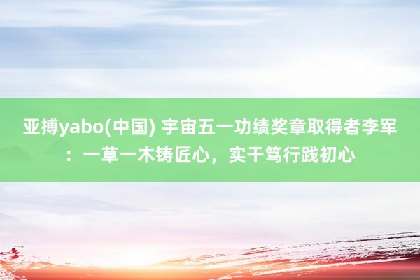 亚搏yabo(中国) 宇宙五一功绩奖章取得者李军：一草一木铸匠心，实干笃行践初心