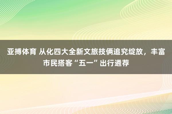 亚搏体育 从化四大全新文旅技俩追究绽放，丰富市民搭客“五一”出行遴荐