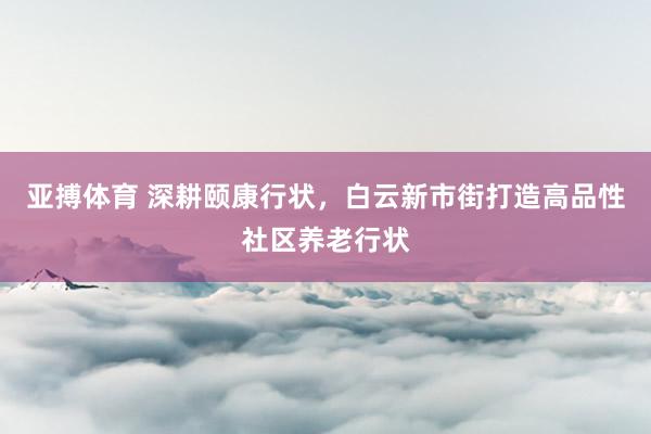 亚搏体育 深耕颐康行状，白云新市街打造高品性社区养老行状
