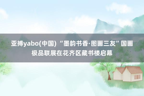 亚搏yabo(中国) “墨韵书香·图画三友”国画极品联展在花齐区藏书楼启幕