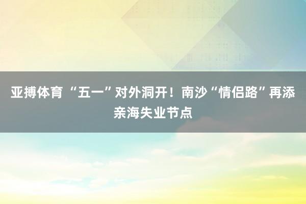 亚搏体育 “五一”对外洞开！南沙“情侣路”再添亲海失业节点