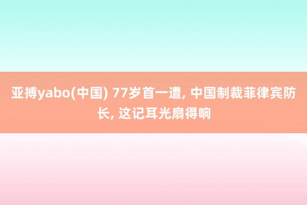 亚搏yabo(中国) 77岁首一遭， 中国制裁菲律宾防长， 这记耳光扇得响