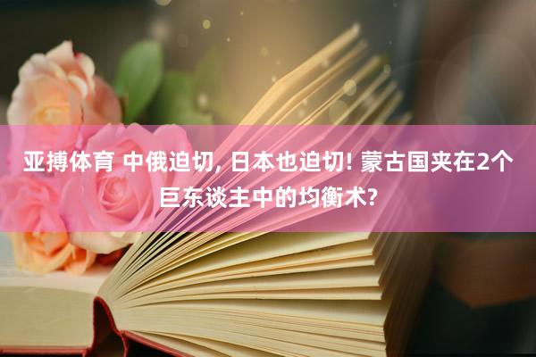 亚搏体育 中俄迫切， 日本也迫切! 蒙古国夹在2个巨东谈主中的均衡术?