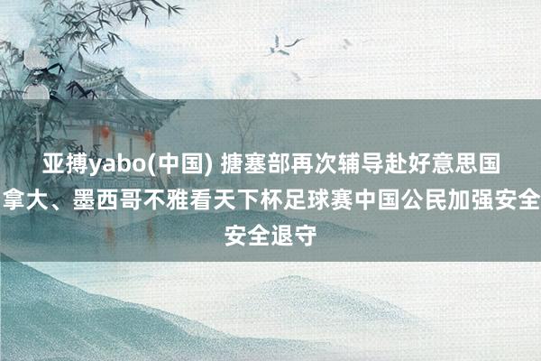 亚搏yabo(中国) 搪塞部再次辅导赴好意思国、加拿大、墨西哥不雅看天下杯足球赛中国公民加强安全退守
