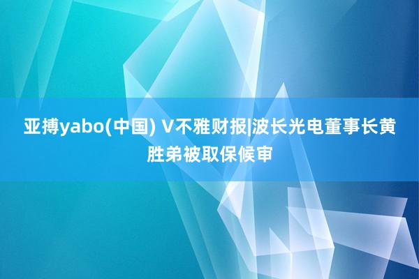 亚搏yabo(中国) V不雅财报|波长光电董事长黄胜弟被取保候审