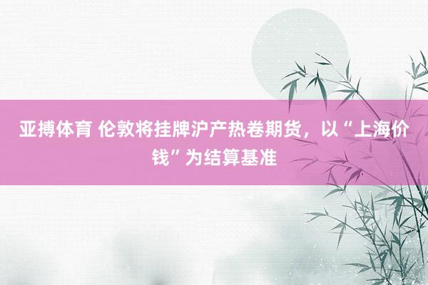 亚搏体育 伦敦将挂牌沪产热卷期货，以“上海价钱”为结算基准