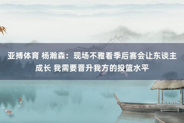 亚搏体育 杨瀚森:现场不雅看季后赛会让东谈主成长 我需要晋升我方的投篮水平