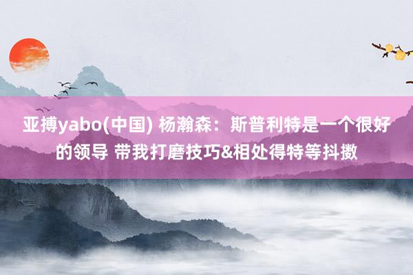 亚搏yabo(中国) 杨瀚森：斯普利特是一个很好的领导 带我打磨技巧&相处得特等抖擞