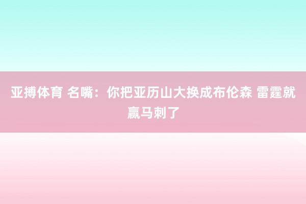 亚搏体育 名嘴：你把亚历山大换成布伦森 雷霆就赢马刺了