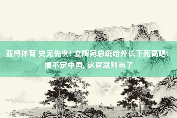 亚搏体育 史无先例! 立陶宛总统给外长下死高唱: 搞不定中国, 这官就别当了
