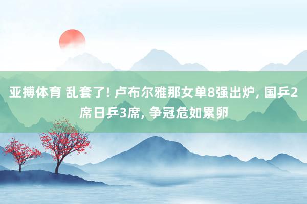 亚搏体育 乱套了! 卢布尔雅那女单8强出炉， 国乒2席日乒3席， 争冠危如累卵